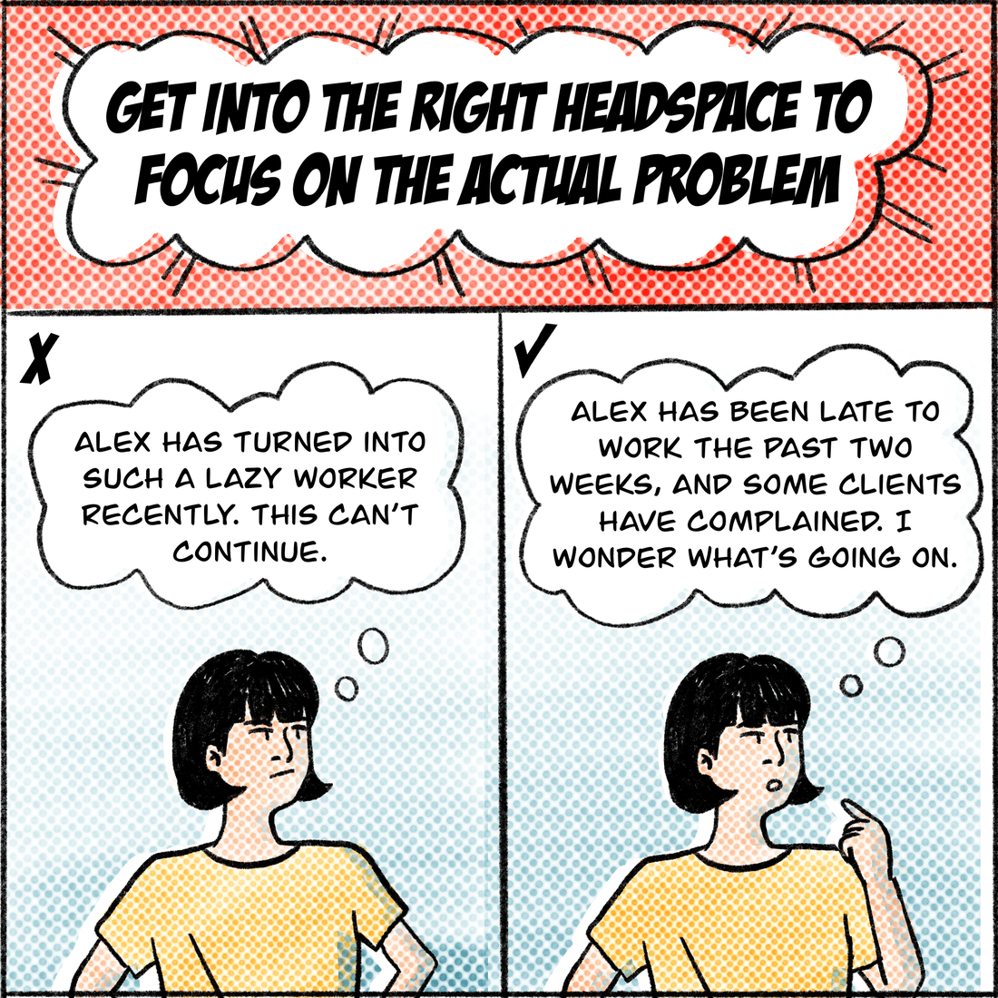 Get into the right headspace to focus on the actual problem. What not to do: "Alex has turned into such a lazy worker recently. This can't continue," Jo thinks. A more helpful way to frame the issue: "Alex has been late to work the past two weeks, and some clients have complained. I wonder what's going on?" 