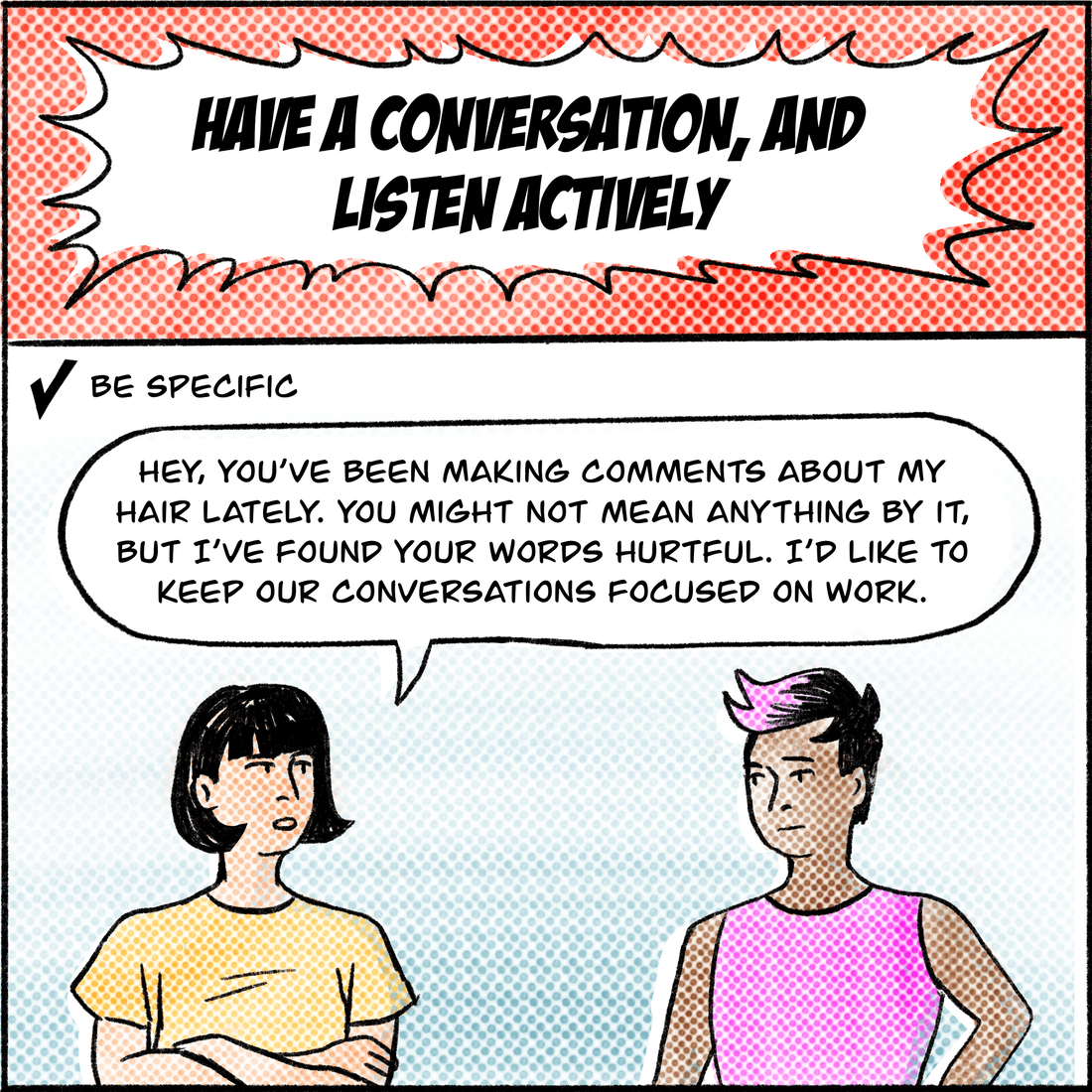 Have a conversation, and listen actively. Jo talks to Jane, a person with short pink hair. Tip 1: Be specific. "Hey, you've been making comments about my hair lately," Jo says. "You might not mean anything by it, but I've found your words hurtful. I'd like to keep our conversations focused on work."